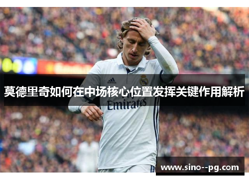 莫德里奇如何在中场核心位置发挥关键作用解析