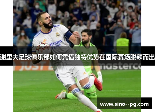 谢里夫足球俱乐部如何凭借独特优势在国际赛场脱颖而出