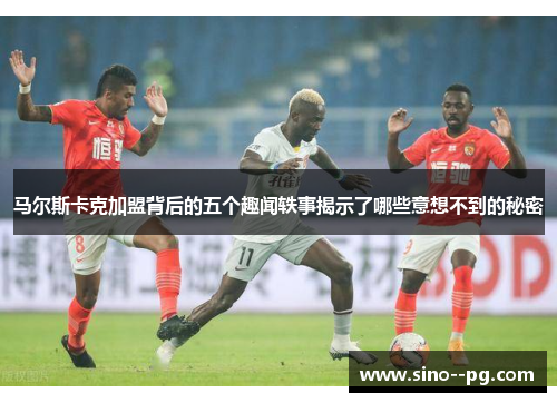 马尔斯卡克加盟背后的五个趣闻轶事揭示了哪些意想不到的秘密