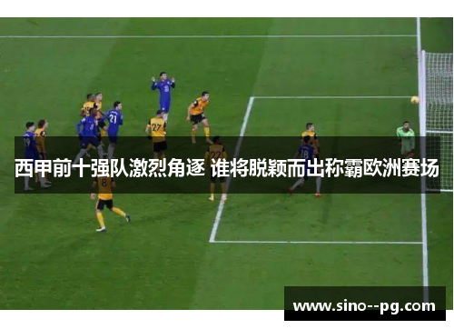 西甲前十强队激烈角逐 谁将脱颖而出称霸欧洲赛场
